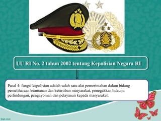 UU RI No. 2 tahun 2002 tentang Kepolisian Negara RIUU RI No. 2 tahun 2002 tentang Kepolisian Negara RI
Pasal 4: fungsi kepolisian adalah salah satu alat pemerintahan dalam bidang
pemeliharaan keamanan dan ketertiban masyarakat, penegakkan hukum,
perlindungan, pengayoman dan pelayanan kepada masyarakat.
 