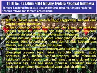 UU RI No. 34 tahun 2004 tentang Tentara Nasional Indonesia
Tentara Nasional Indonesia adalah tentara pejuang, tentara nasional,
tentara rakyat dan tentara professional
1. tentara rakyat adalah tentara yang anggotanya berasal dari
warga negara Indonesia
2. tentara pejuang adalah tentara yang berjuang menegakkan
negara Republik Indonesia dan tidak mengenal menyerah
dalam melaksanakan dan menyelesaikan tugasnya.
3. Tentara nasional adalah tentara kebangsaan Indonesia yang
bertugas demi kepentingan negra dan di atas kepentingan
daerah, suku, ras, golongan dan agama
4. Tentara professional adalah tentara yang terlatih, terdidik dan
dilengkapi secara baik, tidak berpolitik praktis, tidak
berbisnis, dan dijamin kesejahterannya serta mengikuti
kebijakan politik negara yang menganut prinsip demokrasi,
supremasi sipil dan hak asasi manusia, ketentuan hukum
nasional dan hukum internasional yang telah diratifikasi.
 