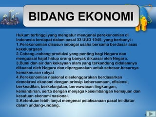 BIDANG EKONOMIBIDANG EKONOMI
Hukum tertinggi yang mengatur mengenai perekonomian di
Indonesia terdapat dalam pasal 33 UUD 1945, yang berbunyi :
1.Perekonomian disusun sebagai usaha bersama berdasar asas
kekeluargaan
2.Cabang–cabang produksi yang penting bagi Negara dan
menguasai hajat hidup orang banyak dikuasai oleh Negara.
3.Bumi dan air dan kekayaan alam yang terkandung didalamnya
dikuasai oleh Negara dan dipergunakan untuk sebesar-besarnya
kemakmuran rakyat
4.Perekonomian nasional diselenggarakan berdasarkan
demokrasi ekonomi dengan prinsip kebersamaan, efisiensi,
berkeadilan, berkelanjutan, berwawasan lingkungan,
kemandirian, serta dengan menjaga keseimbangan kemajuan dan
kesatuan ekonomi nasional.
5.Ketentuan lebih lanjut mengenai pelaksanaan pasal ini diatur
dalam undang-undang.
 