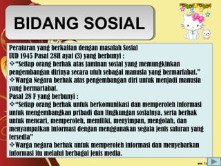 BIDANG SOSIALBIDANG SOSIAL
Peraturan yang berkaitan dengan masalah Sosial
UUD 1945 Pasal 28H ayat (3) yang berbunyi :
“Setiap orang berhak atas jaminan sosial yang memungkinkan
pengembangan dirinya secara utuh sebagai manusia yang bermartabat.”
Warga Negara berhak atas pengembangan diri untuk menjadi manusia
yang bermartabat.
Pasal 28 F yang berbunyi :
“Setiap orang berhak untuk berkomunikasi dan memperoleh informasi
untuk mengembangkan pribadi dan lingkungan sosialnya, serta berhak
untuk mencari, memperoleh, memiliki, menyimpan, mengolah, dan
menyampaikan informasi dengan menggunakan segala jenis saluran yang
tersedia”
Warga negara berhak untuk memperoleh informasi dan menyebarkan
informasi itu melalui berbagai jenis media.
 