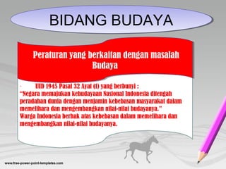 BIDANG BUDAYABIDANG BUDAYA
         UUD 1945 Pasal 32 Ayat (1) yang berbunyi :·
“Negara memajukan kebudayaan Nasional Indonesia ditengah
peradaban dunia dengan menjamin kebebasan masyarakat dalam
memelihara dan mengembangkan nilai-nilai budayanya.”
Warga Indonesia berhak atas kebebasan dalam memelihara dan
mengembangkan nilai-nilai budayanya.
 Peraturan yang berkaitan dengan masalah
Budaya
 Peraturan yang berkaitan dengan masalah
Budaya
 