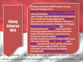 Sidang
Istimewa
MPR
Sidang
Istimewa
MPR
Sidang Istimewa MPR adalah sidang
yang diselenggarakan 
Majelis Permusyawaratan Rakyat Indonesia
 atas permintaan Dewan Perwakilan Rakyat
 atau Sidang Tahunan Majelis untuk meminta
dan menilai pertanggungjawaban Presiden
atas pelaksaan putusan Majelis. Sidang ini
diadakan jika presiden dianggap melanggar 
Undang-Undang Dasar 1945 dan
menyimpang dari GBHN, yang kemudian
pertanggungjawabannya akan dilakukan
dalam Sidang Istimewa, yang biasanya
mengarah kepada upaya pemakzulan.
Setelah berlakunya UU 27 Tahun 2009 pasal
184 ayat 4 tentang MPR, DPR, DPD, dan 
DPRD, pemakzulan baru sah jika disetujui
tigaperempat anggota MPR, namun
kemudian syarat tersebut dibatalkan
kembali oleh Mahkamah Konstitusi. 
Sidang Istimewa MPR adalah sidang
yang diselenggarakan 
Majelis Permusyawaratan Rakyat Indonesia
 atas permintaan Dewan Perwakilan Rakyat
 atau Sidang Tahunan Majelis untuk meminta
dan menilai pertanggungjawaban Presiden
atas pelaksaan putusan Majelis. Sidang ini
diadakan jika presiden dianggap melanggar 
Undang-Undang Dasar 1945 dan
menyimpang dari GBHN, yang kemudian
pertanggungjawabannya akan dilakukan
dalam Sidang Istimewa, yang biasanya
mengarah kepada upaya pemakzulan.
Setelah berlakunya UU 27 Tahun 2009 pasal
184 ayat 4 tentang MPR, DPR, DPD, dan 
DPRD, pemakzulan baru sah jika disetujui
tigaperempat anggota MPR, namun
kemudian syarat tersebut dibatalkan
kembali oleh Mahkamah Konstitusi. 
 