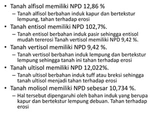 • Tanah alfisol memiliki NPD 12,86 %
– Tanah alfisol berbahan induk kapur dan bertekstur
lempung, tahan terhadap erosi
• Tanah entisol memiliki NPD 102,7%.
– Tanah entisol berbahan induk pasir sehingga entisol
mudah tererosi Tanah vertisol memiliki NPD 9,42 %.
• Tanah vertisol memiliki NPD 9,42 %.
– Tanah vertisol berbahan induk lempung dan bertekstur
lempung sehingga tanah ini tahan terhadap erosi
• Tanah ultisol memiliki NPD 12,022%.
– Tanah ultisol berbahan induk tuff atau breksi sehingga
tanah ultisol menjadi tahan terhadap erosi
• Tanah molisol memiliki NPD sebesar 10,734 %.
– Hal tersebut dipengaruhi oleh bahan induk yang berupa
kapur dan bertekstur lempung debuan. Tahan terhadap
erosi
 