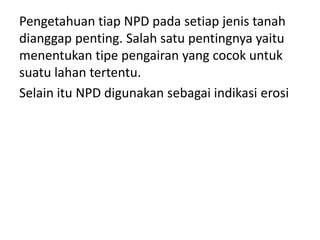 Pengetahuan tiap NPD pada setiap jenis tanah
dianggap penting. Salah satu pentingnya yaitu
menentukan tipe pengairan yang cocok untuk
suatu lahan tertentu.
Selain itu NPD digunakan sebagai indikasi erosi
 