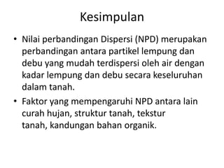 Kesimpulan
• Nilai perbandingan Dispersi (NPD) merupakan
perbandingan antara partikel lempung dan
debu yang mudah terdispersi oleh air dengan
kadar lempung dan debu secara keseluruhan
dalam tanah.
• Faktor yang mempengaruhi NPD antara lain
curah hujan, struktur tanah, tekstur
tanah, kandungan bahan organik.
 