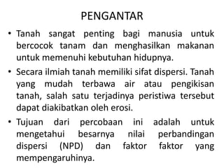PENGANTAR
• Tanah sangat penting bagi manusia untuk
bercocok tanam dan menghasilkan makanan
untuk memenuhi kebutuhan hidupnya.
• Secara ilmiah tanah memiliki sifat dispersi. Tanah
yang mudah terbawa air atau pengikisan
tanah, salah satu terjadinya peristiwa tersebut
dapat diakibatkan oleh erosi.
• Tujuan dari percobaan ini adalah untuk
mengetahui besarnya nilai perbandingan
dispersi (NPD) dan faktor faktor yang
mempengaruhinya.
 