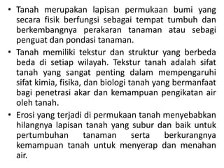 • Tanah merupakan lapisan permukaan bumi yang
secara fisik berfungsi sebagai tempat tumbuh dan
berkembangnya perakaran tanaman atau sebagi
penguat dan pondasi tanaman.
• Tanah memiliki tekstur dan struktur yang berbeda
beda di setiap wilayah. Tekstur tanah adalah sifat
tanah yang sangat penting dalam mempengaruhi
sifat kimia, fisika, dan biologi tanah yang bermanfaat
bagi penetrasi akar dan kemampuan pengikatan air
oleh tanah.
• Erosi yang terjadi di permukaan tanah menyebabkan
hilangnya lapisan tanah yang subur dan baik untuk
pertumbuhan tanaman serta berkurangnya
kemampuan tanah untuk menyerap dan menahan
air.
 