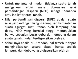 • Untuk mengetahui mudah tidaknya suatu tanah
mengalami erosi maka digunalan nilai
perbandingan dispersi (NPD) sebagai penanda
atau indikator erosi tanah.
• Nilai perbandingan dispersi (NPD) adalah suatu
nilai perbandingan yang menunjukan kemantapan
suatu agregat suatu tanah oleh lempung dan
debu, NPD yang bernilai tinggi menunjukkan
bahwa sebagian besar debu dan lempung dalam
suatu tanah mudah terdispersikan oleh air.
• Sebaliknya apaila NPD rendah, hal tersebut dapat
mengindikasikan secara aktual hanya sedikit
lempung dan debu yang didispersikan oleh air
 