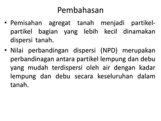 Pembahasan
• Pemisahan agregat tanah menjadi partikel-
partikel bagian yang lebih kecil dinamakan
dispersi tanah.
• Nilai perbandingan dispersi (NPD) merupakan
perbandinagan antara partikel lempung dan debu
yang mudah terdispersi oleh air dengan kadar
lempung dan debu secara keseluruhan dalam
tanah.
 