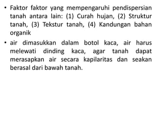 • Faktor faktor yang mempengaruhi pendispersian
tanah antara lain: (1) Curah hujan, (2) Struktur
tanah, (3) Tekstur tanah, (4) Kandungan bahan
organik
• air dimasukkan dalam botol kaca, air harus
melewati dinding kaca, agar tanah dapat
merasapkan air secara kapilaritas dan seakan
berasal dari bawah tanah.
 