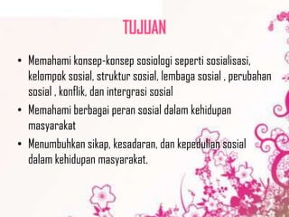 TUJUAN
• Memahami konsep-konsep sosiologi seperti sosialisasi,
kelompok sosial, struktur sosial, lembaga sosial , perubahan
sosial , konflik, dan intergrasi sosial
• Memahami berbagai peran sosial dalam kehidupan
masyarakat
• Menumbuhkan sikap, kesadaran, dan kepedulian sosial
dalam kehidupan masyarakat.

 