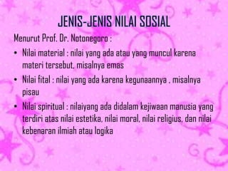 JENIS-JENIS NILAI SOSIAL
Menurut Prof. Dr. Notonegoro :
• Nilai material : nilai yang ada atau yang muncul karena
materi tersebut, misalnya emas
• Nilai fital : nilai yang ada karena kegunaannya , misalnya
pisau
• Nilai spiritual : nilaiyang ada didalam kejiwaan manusia yang
terdiri atas nilai estetika, nilai moral, nilai religius, dan nilai
kebenaran ilmiah atau logika

 