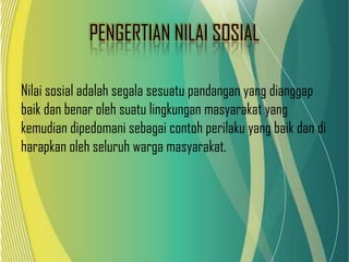 PENGERTIAN NILAI SOSIAL
Nilai sosial adalah segala sesuatu pandangan yang dianggap
baik dan benar oleh suatu lingkungan masyarakat yang
kemudian dipedomani sebagai contoh perilaku yang baik dan di
harapkan oleh seluruh warga masyarakat.

 