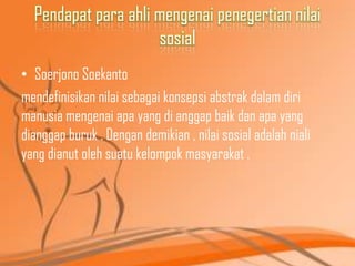 Pendapat para ahli mengenai penegertian nilai
sosial
• Soerjono Soekanto
mendefinisikan nilai sebagai konsepsi abstrak dalam diri
manusia mengenai apa yang di anggap baik dan apa yang
dianggap buruk . Dengan demikian , nilai sosial adalah niali
yang dianut oleh suatu kelompok masyarakat .

 