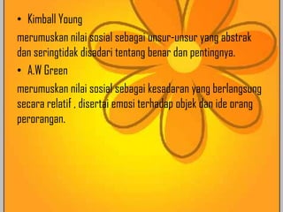 • Kimball Young
merumuskan nilai sosial sebagai unsur-unsur yang abstrak
dan seringtidak disadari tentang benar dan pentingnya.
• A.W Green
merumuskan nilai sosial sebagai kesadaran yang berlangsung
secara relatif , disertai emosi terhadap objek dan ide orang
perorangan.

 