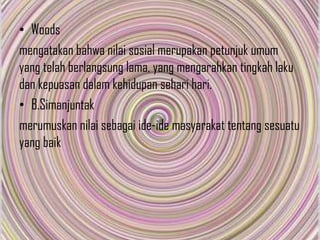 • Woods
mengatakan bahwa nilai sosial merupakan petunjuk umum
yang telah berlangsung lama, yang mengarahkan tingkah laku
dan kepuasan dalam kehidupan sehari hari.
• B.Simanjuntak
merumuskan nilai sebagai ide-ide masyarakat tentang sesuatu
yang baik

 