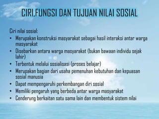 CIRI,FUNGSI DAN TUJUAN NILAI SOSIAL
Ciri nilai sosial:
• Merupakan konstruksi masyarakat sebagai hasil interaksi antar warga
masyarakat
• Disebarkan antara warga masyarakat (bukan bawaan individu sejak
lahir)
• Terbentuk melalui sosialisasi (proses belajar)
• Merupakan bagian dari usaha pemenuhan kebutuhan dan kepuasan
sosial manusia
• Dapat mempengaruhi perkembangan diri sosial
• Memiliki pengaruh yang berbeda antar warga masyarakat
• Cenderung berkaitan satu sama lain dan membentuk sistem nilai

 