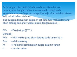 Perhitungan nilai majemuk diatas diasumsikan bahwa
pembayaran bungan dalam 1 tahun sekali, tetapi pada
kenyataannya pembayaran bunga bisa saja 2 kali setahun atau 4
kali, 12 kali dalam 1 tahun .
Jika bungan dibayarkan dalam m kali setahun, maka nilai yang
akan datang dari anuty dapat dicari dengan rumus :
FVn = PVo (1+( i/m))m.n )
Dimana :
FVn = Nilai waktu yang akan datang pada tahun ke n
Pvo = nilai sekarang
m = Frekuensi pembayaran bunga dalam 1 tahun
n = Jumlah tahun
 