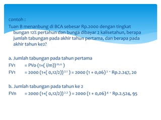 Contoh :
Tuan B menanbung di BCA sebesar Rp.2000 dengan tingkat
bungan 12% pertahun dan bunga dibayar 2 kalisetahun, berapa
jumlah tabungan pada akhir tahun pertama, dan berapa pada
akhir tahun ke2?
a. Jumlah tabungan pada tahun pertama
FV1 = PVo (1+( i/m))m.n )
FV1 = 2000 (1+( 0,12/2))2.1 ) = 2000 (1 + 0,06) 2 = Rp.2.247, 20
b. Jumlah tabungan pada tahun ke 2
FVn = 2000 (1+( 0,12/2))2.2 ) = 2000 (1 + 0,06)4 = Rp.2.524, 95
 