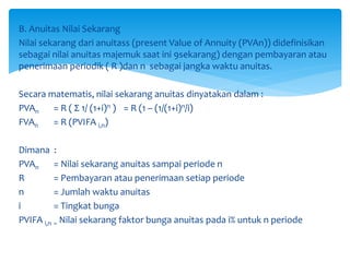 B. Anuitas Nilai Sekarang
Nilai sekarang dari anuitass (present Value of Annuity (PVAn)) didefinisikan
sebagai nilai anuitas majemuk saat ini 9sekarang) dengan pembayaran atau
penerimaan periodik ( R )dan n sebagai jangka waktu anuitas.
Secara matematis, nilai sekarang anuitas dinyatakan dalam :
PVAn = R ( Σ 1/ (1+i)n ) = R (1 – (1/(1+i)n/i)
FVAn = R (PVIFA i,n)
Dimana :
PVAn = Nilai sekarang anuitas sampai periode n
R = Pembayaran atau penerimaan setiap periode
n = Jumlah waktu anuitas
i = Tingkat bunga
PVIFA i,n = Nilai sekarang faktor bunga anuitas pada i% untuk n periode
 