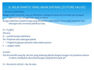 1. BUNGA SEDERHANA
Bunga adalah sejumlah uang yg dibayarkan sebagai kompensasi terhadap apa yg dapat
diperoleh dgn penggunaan uang tersebut.
Bunga sederhana adalah bunga yang dibayarkan (dikenakan) hanya pada pinjaman atau
tabungan atau investasi pokoknya saja.
SI = P0(i)(n)
Dimana :
Si = jumlah bunga sederhana
P0= Pinjaman atau tabungan pokok
i = Tingkat bunga per periode waktu dalam persen
n = Jangka waktu
Contoh :
Pak Ali memiliki uang Rp. 80.000 yang ditabung dibank dengan bungan 10% pertahun selama
10 tahun, berapakah akumulasi bungan yang diterima pak ali?
S1 = 80.000 (0.10) (10) = Rp. 80.000,-
II. NILAI WAKTU YANG AKAN DATANG (FUTURE VALUE)
 