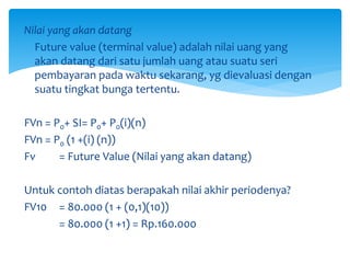 Nilai yang akan datang
Future value (terminal value) adalah nilai uang yang
akan datang dari satu jumlah uang atau suatu seri
pembayaran pada waktu sekarang, yg dievaluasi dengan
suatu tingkat bunga tertentu.
FVn = P0+ SI= P0+ P0(i)(n)
FVn = P0 (1 +(i) (n))
Fv = Future Value (Nilai yang akan datang)
Untuk contoh diatas berapakah nilai akhir periodenya?
FV10 = 80.000 (1 + (0,1)(10))
= 80.000 (1 +1) = Rp.160.000
 