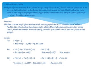 2. BUNGA MAJEMUK
Bunga majemuk menunjukan bahwa bunga yang dibayarkan (dihasilkan) dari pinjaman atau
investasi ditambahkan terhadap pinjaman pokok secara berkala. Hasilnya bunga yang
dihasilkan dari pokok pinjaman dibungakan lagi bersama-sama dengan pokok pinjaman
tersebut, demikian seterusnya.
Contoh :
Misalkan seseorang ingin mendepositokan uangnya di Bank PT “Mandiri Jaya” sebesar
Rp.800.000, jika tingkat bunga deposito adalah 8%pertahun dan dimajemukan setiap
tahun, maka berapakah investasi orang tersebut pada akhir tahun pertama, kedua dan
ketiga?
Jawab :
FV1 = Po (1 + i)
= 800.000 ( 1 + 0,08) = Rp. 864.000
FV2 = FV1 (1+i) = P0 (1 +i) (1+i) = Po (1 +i)2
= 800.000 (1 + 0,08)2 = 800. 000 (1,08)2 = Rp. 933.120
FV3 = FV2(1+i) = FV1 (1+i) (1+i) = P0 (1 +i) (1+i)(1 +i) =Po (1 +i)3
= 800.000 (1 + 0,08)3 = 800.000 (1,08)3 = Rp.1.007.770
 