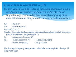III. NILAI SEKARANG (PRESENT VALUE)
Present Value atau nilai sekarang merupakan besarnya jumlah
uang pada awal periode yang diperhitungan atas dasar
tingkat bunga tertentu dari suatu jumlah uang yang baru
akan diterima atau dibayarkan beberapa periode kemudian.
FVn = Po (1+i)n
Pvo = FVn/(1 +1)n atau
Po= FVn (1/(1 + i)n )
Misalkan : berapakah jumlah sekarang yang dapat berkembang menjadi 16.000.000
pada akhir tahun ke 5 dengan bungan 11% ?
Po = 16.000.000 . (1/ (1 +0,11)5)
Po = 16.000.ooo (1 / 1,11)5) = 16.000.000 (1/1,685)
= 16.000.000 (0,593) = Rp. 9.488.000
Nb. Bisa juga langsung mengunakan tabel nilai sekarang faktor bunga (di
lampiran buku)
 