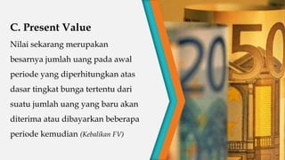 C. Present Value
Nilai sekarang merupakan
besarnya jumlah uang pada awal
periode yang diperhitungkan atas
dasar tingkat bunga tertentu dari
suatu jumlah uang yang baru akan
diterima atau dibayarkan beberapa
periode kemudian (Kebalikan FV)
 