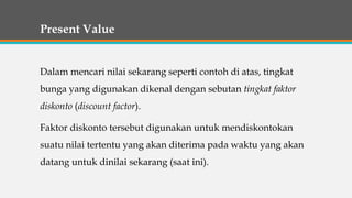 Present Value
Dalam mencari nilai sekarang seperti contoh di atas, tingkat
bunga yang digunakan dikenal dengan sebutan tingkat faktor
diskonto (discount factor).
Faktor diskonto tersebut digunakan untuk mendiskontokan
suatu nilai tertentu yang akan diterima pada waktu yang akan
datang untuk dinilai sekarang (saat ini).
 
