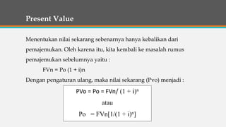 Present Value
Menentukan nilai sekarang sebenarnya hanya kebalikan dari
pemajemukan. Oleh karena itu, kita kembali ke masalah rumus
pemajemukan sebelumnya yaitu :
FVn = Po (1 + i)n
Dengan pengaturan ulang, maka nilai sekarang (Pvo) menjadi :
PVo = Po = FVn/ (1 + i)n
atau
Po = FVn[1/(1 + i)n]
 