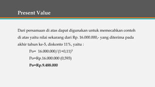Present Value
Dari persamaan di atas dapat digunakan untuk memecahkan contoh
di atas yaitu nilai sekarang dari Rp. 16.000.000,- yang diterima pada
akhir tahun ke-5, diskonto 11%, yaitu :
Po= 16.000.000/(1+0,11)5
Po=Rp.16.000.000 (0,593)
Po=Rp.9.488.000
 