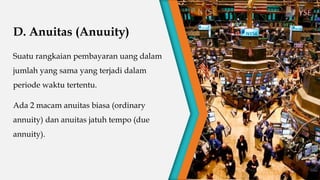D. Anuitas (Anuuity)
Suatu rangkaian pembayaran uang dalam
jumlah yang sama yang terjadi dalam
periode waktu tertentu.
Ada 2 macam anuitas biasa (ordinary
annuity) dan anuitas jatuh tempo (due
annuity).
 