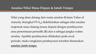 Anuitas Nilai Masa Depan & Jatuh Tempo
Nilai yang akan datang dari suatu anuitas (Future Value of
Annuity disingkat FVAn) didefinisikan sebagai nilai anuitas
majemuk masa datang (masa depan) dengan pembayaran
atau penerimaan periodik (R) dan n sebagai jangka waktu
anuitas. Apabila pembayaran dilakukan pada awal
periode, maka rangkaian pembayaran tersebut dinamakan
anuitas jatuh tempo.
 