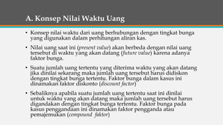 A. Konsep Nilai Waktu Uang
• Konsep nilai waktu dari uang berhubungan dengan tingkat bunga
yang digunakan dalam perhitungan aliran kas.
• Nilai uang saat ini (present value) akan berbeda dengan nilai uang
tersebut di waktu yang akan datang (future value) karena adanya
faktor bunga.
• Suatu jumlah uang tertentu yang diterima waktu yang akan datang
jika dinilai sekarang maka jumlah uang tersebut harus didiskon
dengan tingkat bunga tertentu. Faktor bunga dalam kasus ini
dinamakan faktor diskonto (discount factor)
• Sebaliknya apabila suatu jumlah uang tertentu saat ini dinilai
untuk waktu yang akan datang maka jumlah uang tersebut harus
digandakan dengan tingkat bunga tertentu. Faktor bunga pada
kasus penggandaan ini dinamakan faktor pengganda atau
pemajemukan (compound faktor)
 