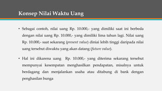 Konsep Nilai Waktu Uang
• Sebagai contoh, nilai uang Rp. 10.000,- yang dimiliki saat ini berbeda
dengan nilai uang Rp. 10.000,- yang dimiliki lima tahun lagi. Nilai uang
Rp. 10.000,- saat sekarang (present value) diniai lebih tinggi daripada nilai
uang tersebut diwaktu yang akan datang (future value).
• Hal ini dikarena uang Rp. 10.000,- yang diterima sekarang tersebut
mempunyai kesempatan menghasilkan pendapatan, misalnya untuk
berdagang dan menjalankan usaha atau ditabung di bank dengan
penghasilan bunga
 