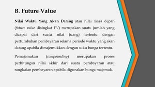 B. Future Value
Nilai Waktu Yang Akan Datang atau nilai masa depan
(future value disingkat FV) merupakan suatu jumlah yang
dicapai dari suatu nilai (uang) tertentu dengan
pertumbuhan pembayaran selama periode waktu yang akan
datang apabila dimajemukkan dengan suku bunga tertentu.
Pemajemukan (compounding) merupakan proses
perhitungan nilai akhir dari suatu pembayaran atau
rangkaian pembayaran apabila digunakan bunga majemuk.
 