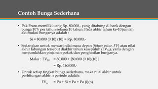 Contoh Bunga Sederhana
• Pak Frans memiliki uang Rp. 80.000,- yang ditabung di bank dengan
bunga 10% per tahun selama 10 tahun. Pada akhir tahun ke-10 jumlah
akumulasi bunganya adalah :
Si = 80.000 (0.10) (10) = Rp. 80.000,-
• Sedangkan untuk mencari nilai masa depan (future value, FV) atau nilai
akhir tabungan tersebut diakhir tahun kesepuluh (FV10), yaitu dengan
menjumlahkan pinjaman pokok dan penghasilan bunganya.
Maka : FV10 = 80.000 + [80.000 (0.10)(10)]
= Rp. 160.000,-
• Untuk setiap tingkat bunga sederhana, maka nilai akhir untuk
perhitungan akhir n periode adalah:
FVn = Po + Si = Po + Po (i)(n)
 