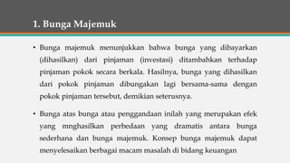 1. Bunga Majemuk
• Bunga majemuk menunjukkan bahwa bunga yang dibayarkan
(dihasilkan) dari pinjaman (investasi) ditambahkan terhadap
pinjaman pokok secara berkala. Hasilnya, bunga yang dihasilkan
dari pokok pinjaman dibungakan lagi bersama-sama dengan
pokok pinjaman tersebut, demikian seterusnya.
• Bunga atas bunga atau penggandaan inilah yang merupakan efek
yang mnghasilkan perbedaan yang dramatis antara bunga
sederhana dan bunga majemuk. Konsep bunga majemuk dapat
menyelesaikan berbagai macam masalah di bidang keuangan
 