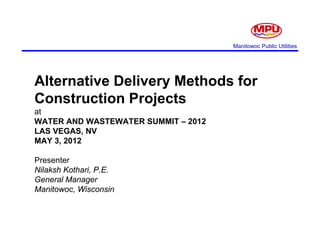 Manitowoc Public Utilities




Alternative Delivery Methods for
Alt    ti D li       M th d f
Construction Projects
at
WATER AND WASTEWATER SUMMIT – 2012
LAS VEGAS, NV
MAY 3, 2012
    3

Presenter
Nilaksh Kothari P.E.
        Kothari, P E
General Manager
Manitowoc, Wisconsin
 