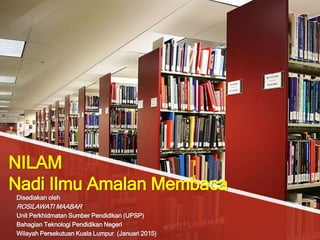 NILAM
Nadi Ilmu Amalan Membaca
Disediakan oleh
ROSILAWATI MAABAR
Unit Perkhidmatan Sumber Pendidikan (UPSP)
Bahagian Teknologi Pendidikan Negeri
Wilayah Persekutuan Kuala Lumpur (Januari 2015)
 