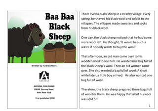 There lived a black sheep in a nearby village.Every
spring, he shaved his black wool and sold it to the
villagers. The villagersmade sweaters and socks
from his black wool.
One day, the black sheep noticed that he had some
more wool left. He thought, ‘It would be such a
waste if nobodywants to buy the wool.’
That afternoon, an old man came over to his
wooden shed to see him. He wanted one bag full of
the black sheep’s wool. Then an old woman came
over. She also wanted a bag full of wool. A short
while later, a little boy arrived. He also wanted one
bag full of wool.
Therefore, the black sheep prepared three bags full
of wool for them. He was happythat all of his wool
was sold off.
1
Written by: Andrew More
ARCADIA PUBLISHING
200-4E Gurney Road,
9080 New York
First published 1990
 