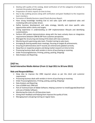 • Dealing with quality of the catalog, detail verification of all the categories of product to
maintain the product detail pages.
• Preparation of metric reports on time to time.
• Day to day auditing process along with verification and given feedback to the respective
team members.
• Formation of Weekly Business report/Yearly Business Report.
• Have strong knowledge handling End to end sales cycle with exceptional sales and
marketing skills and number driven.
• Define business development and sales strategy, Identify and close specific sales
opportunities within clients and targets.
• Strong experience in understanding an ERP implementation lifecycle and identifying
customizations.
• Perform ERP product demonstrations along with the team actively share on integration
requirements between CRM & ERP from customer perspective.
• Managed the structuring and closing of the deals with new customers.
• Monitoring and supervising sales team. Provide training to sales team.
• Arranging & chairing weekly team meetings, focusing on targets & achievements.
• Ensuring all administrative and IT records are entered and updated correctly.
• Deep Dive on respective projects and doing market research on time to time
• Processing business deals with vendors in terms of purchasing an receiving
• Order Processing(Selection, Printing, picking, packing, Shipping)
• Data Analysis and Reporting
[24]7 Inc.
Social Interactive Media Advisor (From 11 Sept 2011 to 30 June 2013)
Role and Responsibilities:
• Deep dive to improve the CRM required values as per the client and customer
requirement.
• Processing business deals with vendors in terms of purchasing an receiving
• Order Processing(Selection, Printing, picking, packing, Shipping)
• Data Analysis and Reporting
• Uses of KANA tool, CRM tool
• Part of Technical team of Adobe Software, Helping customer to install/upgrade/download
and uses of Adobe Software.
• Monitoring the chats of a 20 Executives team.
• Giving them feedback and helping them improve the quality of chat.
• Managing team and giving training on regular basis.
 