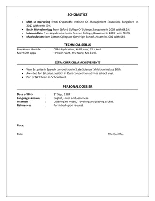 SCHOLASTICS
• MBA in marketing from Krupanidhi Institute Of Management Education, Bangalore in
2010 with with 69%
• Bsc in Biotechnology from Oxford College Of Science, Bangalore in 2008 with 63.2%
• Intermediate from Aryabhatta Junior Science College, Guwahati in 2005 with 50.2%
• Matriculation from Cotton Collegiate Govt High School, Assam in 2002 with 58%
TECHNICAL SKILLS
Functional Module : CRM Application, KANA tool, CSUI tool
Microsoft Apps : Power Point, MS-Word, MS-Excel.
EXTRA CURRICULAR ACHIEVEMENTS
• Won 1st prize in Speech competition in State Science Exhibition in class 10th.
• Awarded for 1st prize position in Quiz competition at inter school level.
• Part of NCC team in School level.
PERSONAL DOSSIER
Date of Birth : 1st
Sept, 1987
Languages known : English, Hindi and Assamese
Interests : Listening to Music, Travelling and playing cricket.
References : Furnished upon request
Place:
Date: Nila Mani Das
 