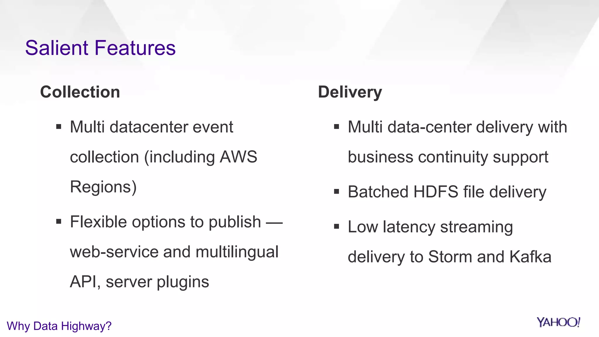 Salient Features
Collection
 Multi datacenter event
collection (including AWS
Regions)
 Flexible options to publish —
web-service and multilingual
API, server plugins
Delivery
 Multi data-center delivery with
business continuity support
 Batched HDFS file delivery
 Low latency streaming
delivery to Storm and Kafka
Why Data Highway?
 