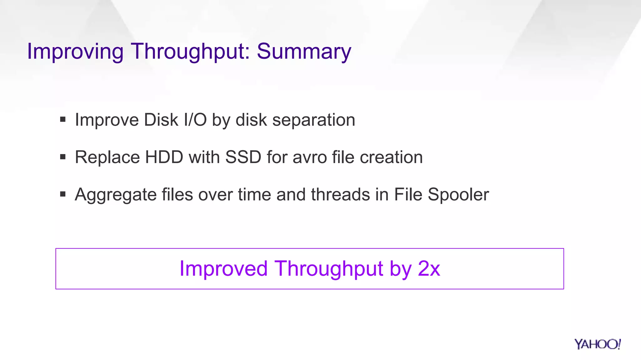 Improving Throughput: Summary
 Improve Disk I/O by disk separation
 Replace HDD with SSD for avro file creation
 Aggregate files over time and threads in File Spooler
Improved Throughput by 2x
 
