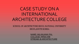 CASE STUDY ON A
INTERNATIONAL
ARCHITECTURE COLLEGE
SCHOOL OF ARCHITECTURE SEOUL NATIONAL UNIVERSITY
SEOUL,SOUTH KOREA
NAME:-NILANJANA PAL
COLLEGE:-RRSA,WB
STREAM:-B.ARCHITECTURE
 