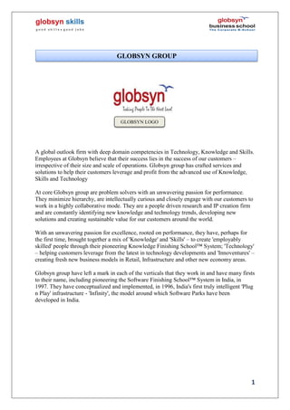1
A global outlook firm with deep domain competencies in Technology, Knowledge and Skills.
Employees at Globsyn believe that their success lies in the success of our customers –
irrespective of their size and scale of operations. Globsyn group has crafted services and
solutions to help their customers leverage and profit from the advanced use of Knowledge,
Skills and Technology
At core Globsyn group are problem solvers with an unwavering passion for performance.
They minimize hierarchy, are intellectually curious and closely engage with our customers to
work in a highly collaborative mode. They are a people driven research and IP creation firm
and are constantly identifying new knowledge and technology trends, developing new
solutions and creating sustainable value for our customers around the world.
With an unwavering passion for excellence, rooted on performance, they have, perhaps for
the first time, brought together a mix of 'Knowledge' and 'Skills' – to create 'employably
skilled' people through their pioneering Knowledge Finishing School™ System; 'Technology'
– helping customers leverage from the latest in technology developments and 'Innoventures' –
creating fresh new business models in Retail, Infrastructure and other new economy areas.
Globsyn group have left a mark in each of the verticals that they work in and have many firsts
to their name, including pioneering the Software Finishing School™ System in India, in
1997. They have conceptualized and implemented, in 1996, India's first truly intelligent 'Plug
n Play' infrastructure - 'Infinity', the model around which Software Parks have been
developed in India.
GLOBSYN GROUP
GLOBSYN LOGO
 
