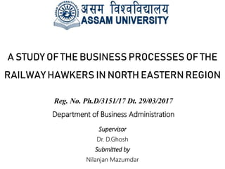 A STUDY OF THE BUSINESS PROCESSES OF THE
RAILWAY HAWKERS IN NORTH EASTERN REGION
Supervisor
Dr. D.Ghosh
Submitted by
Nilanjan Mazumdar
Reg. No. Ph.D/3151/17 Dt. 29/03/2017
Department of Business Administration
 