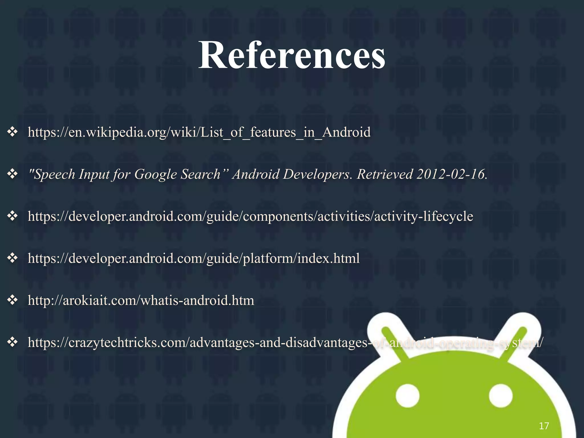 References
 https://en.wikipedia.org/wiki/List_of_features_in_Android
 "Speech Input for Google Search” Android Developers. Retrieved 2012-02-16.
 https://developer.android.com/guide/components/activities/activity-lifecycle
 https://developer.android.com/guide/platform/index.html
 http://arokiait.com/whatis-android.htm
 https://crazytechtricks.com/advantages-and-disadvantages-of-android-operating-system/
17
 